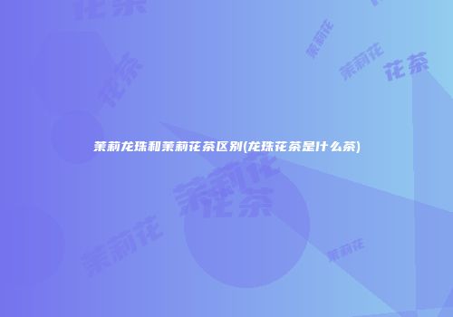 茉莉龙珠和茉莉花茶区别(龙珠花茶是什么茶)