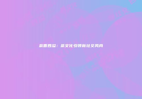 茶香四溢：茶文化引领新社交风尚