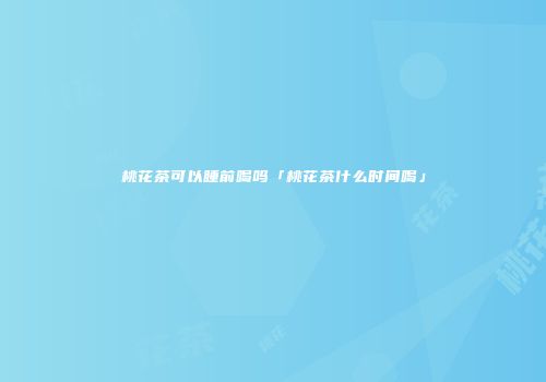 桃花茶可以睡前喝吗「桃花茶什么时间喝」