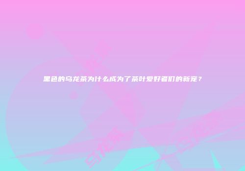 黑色的乌龙茶为什么成为了茶叶爱好者们的新宠？