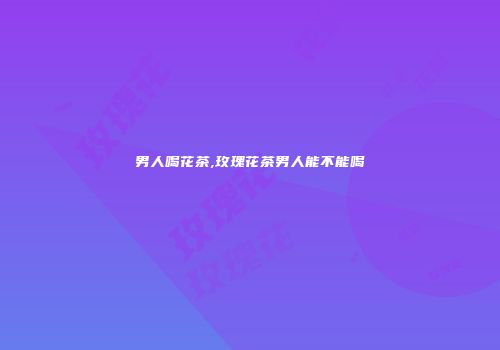 男人喝花茶,玫瑰花茶男人能不能喝