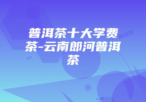 普洱茶十大学费茶-云南郎河普洱茶
