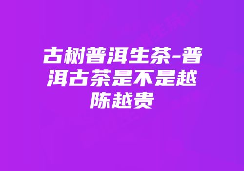 古树普洱生茶-普洱古茶是不是越陈越贵