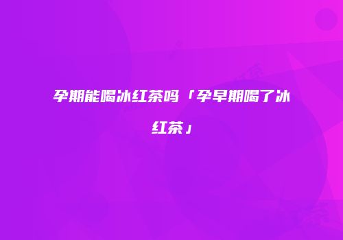 孕期能喝冰红茶吗「孕早期喝了冰红茶」