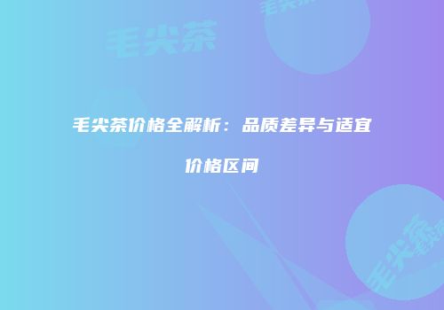 毛尖茶价格全解析：品质差异与适宜价格区间