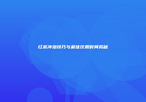 红茶冲泡技巧与最佳饮用时间揭秘
