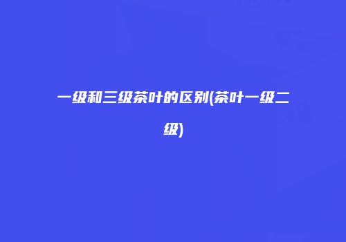 一级和三级茶叶的区别(茶叶一级二级)