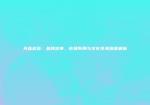 天福茗茶：品牌故事、市场布局与文化传承深度解析