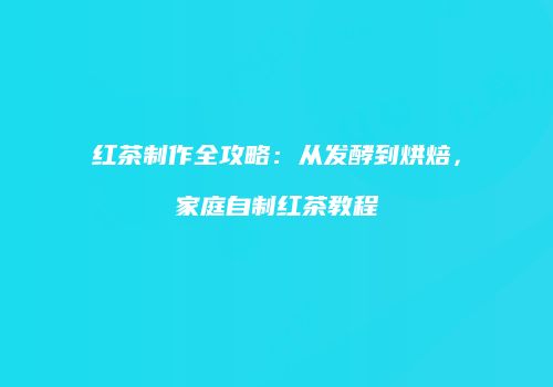 红茶制作全攻略：从发酵到烘焙，家庭自制红茶教程
