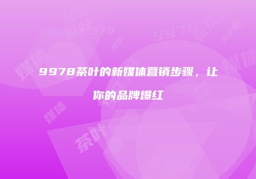 9978茶叶的新媒体营销步骤，让你的品牌爆红