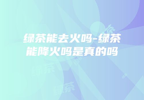 绿茶能去火吗-绿茶能降火吗是真的吗