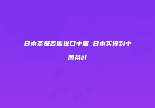 日本茶是否能进口中国_日本买得到中国茶叶