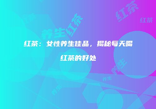 红茶：女性养生佳品，揭秘每天喝红茶的好处