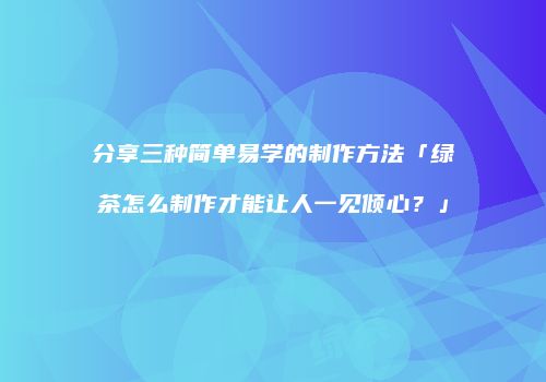 分享三种简单易学的制作方法「绿茶怎么制作才能让人一见倾心？」