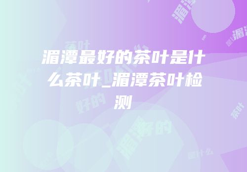 湄潭最好的茶叶是什么茶叶_湄潭茶叶检测