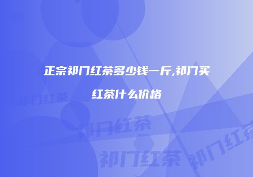 正宗祁门红茶多少钱一斤,祁门买红茶什么价格