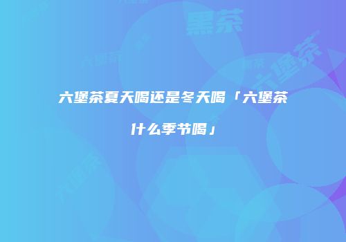 六堡茶夏天喝还是冬天喝「六堡茶什么季节喝」