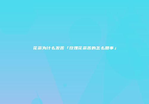 花茶为什么发苦「玫瑰花茶苦的怎么回事」
