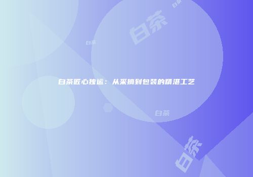 白茶匠心独运：从采摘到包装的精湛工艺