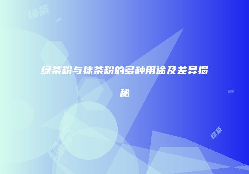 绿茶粉与抹茶粉的多种用途及差异揭秘