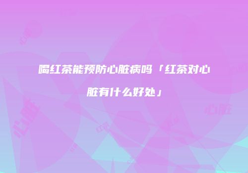 喝红茶能预防心脏病吗「红茶对心脏有什么好处」