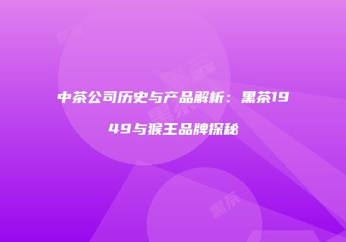 中茶公司历史与产品解析：黑茶1949与猴王品牌探秘