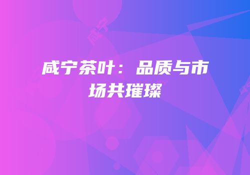 咸宁茶叶：品质与市场共璀璨