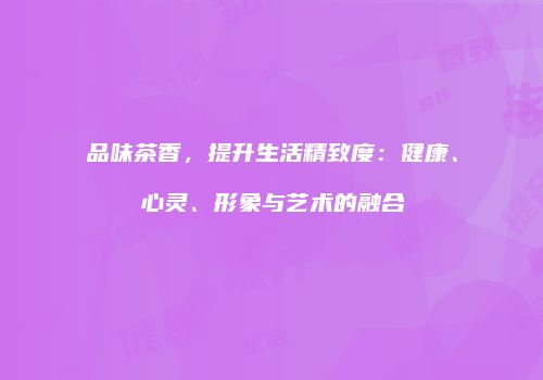 品味茶香，提升生活精致度：健康、心灵、形象与艺术的融合
