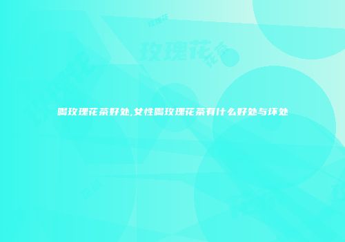 喝玫瑰花茶好处,女性喝玫瑰花茶有什么好处与坏处