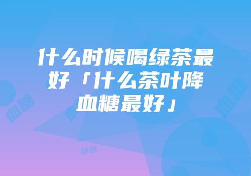 什么时候喝绿茶最好「什么茶叶降血糖最好」
