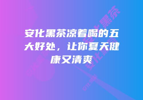 安化黑茶凉着喝的五大好处，让你夏天健康又清爽