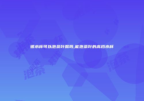 银水杯可以泡茶叶喝吗,能泡茶叶的高档水杯