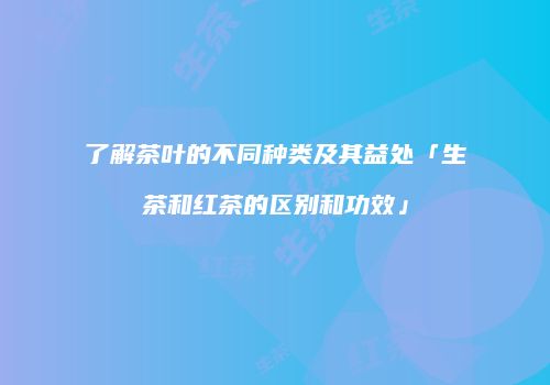 了解茶叶的不同种类及其益处「生茶和红茶的区别和功效」