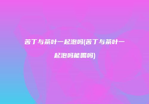 苦丁与茶叶一起泡吗(苦丁与茶叶一起泡吗能喝吗)