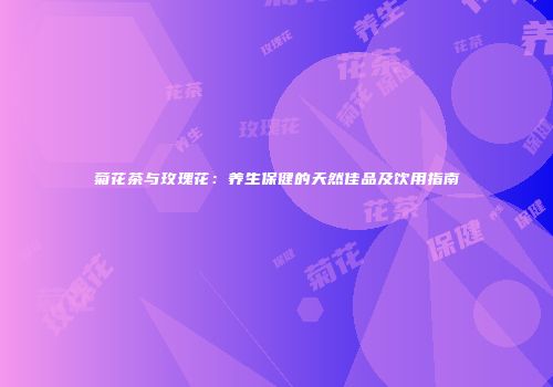 菊花茶与玫瑰花：养生保健的天然佳品及饮用指南