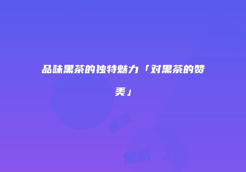 品味黑茶的独特魅力「对黑茶的赞美」