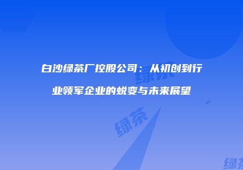 白沙绿茶厂控股公司：从初创到行业领军企业的蜕变与未来展望