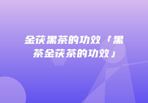 金茯黑茶的功效「黑茶金茯茶的功效」