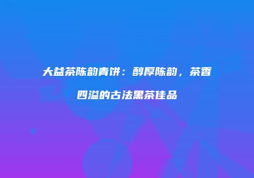大益茶陈韵青饼：醇厚陈韵，茶香四溢的古法黑茶佳品