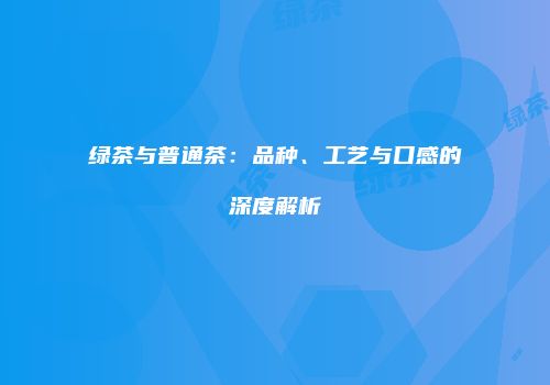 绿茶与普通茶：品种、工艺与口感的深度解析