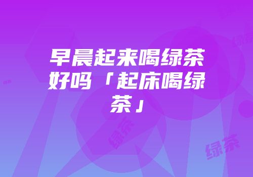 早晨起来喝绿茶好吗「起床喝绿茶」