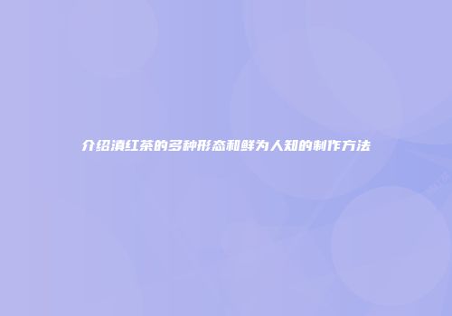介绍滇红茶的多种形态和鲜为人知的制作方法