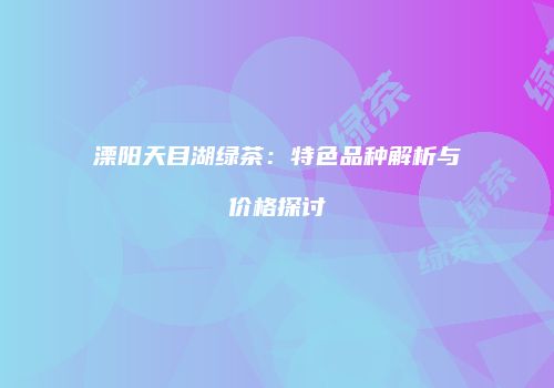 溧阳天目湖绿茶：特色品种解析与价格探讨