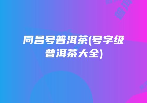 同昌号普洱茶(号字级普洱茶大全)