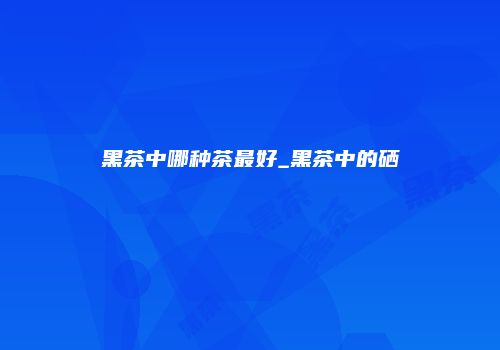 黑茶中哪种茶最好_黑茶中的硒