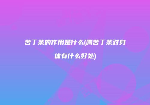 苦丁茶的作用是什么(喝苦丁茶对身体有什么好处)