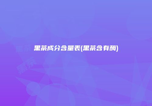 黑茶成分含量表(黑茶含有酶)