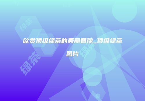 欣赏顶级绿茶的美丽图像_顶级绿茶图片