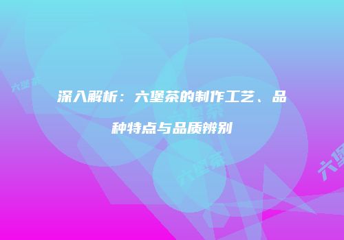 深入解析：六堡茶的制作工艺、品种特点与品质辨别