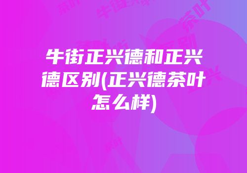 牛街正兴德和正兴德区别(正兴德茶叶怎么样)